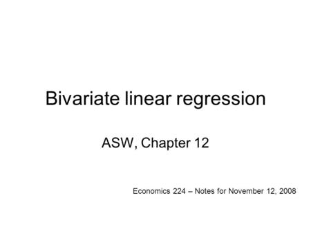Bivariate linear regression ASW, Chapter 12 Economics 224 – Notes for November 12, 2008.