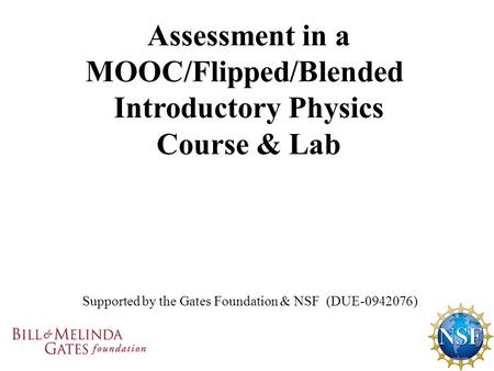 Supported by the Gates Foundation & NSF (DUE-0942076) Assessment in a MOOC/Flipped/Blended Introductory Physics Course & Lab.
