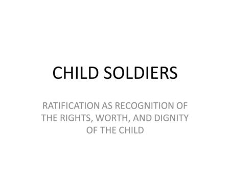 CHILD SOLDIERS RATIFICATION AS RECOGNITION OF THE RIGHTS, WORTH, AND DIGNITY OF THE CHILD Ratification refers to the UN Convention on the Rights of the.