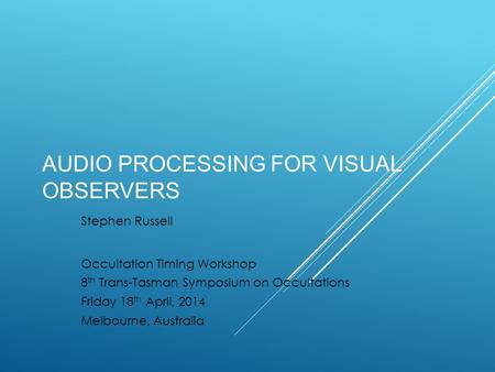 AUDIO PROCESSING FOR VISUAL OBSERVERS Stephen Russell Occultation Timing Workshop 8 th Trans-Tasman Symposium on Occultations Friday 18 th April, 2014.