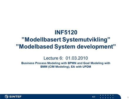 ICT 1 INF5120 ”Modellbasert Systemutvikling” ”Modelbased System development” Lecture 6: 01.03.2010 Business Process Modeling with BPMN and Goal Modeling.
