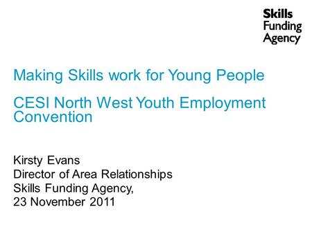 Making Skills work for Young People CESI North West Youth Employment Convention Kirsty Evans Director of Area Relationships Skills Funding Agency, 23 November.
