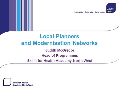 Local Planners and Modernisation Networks Judith McGregor Head of Programmes Skills for Health Academy North West.
