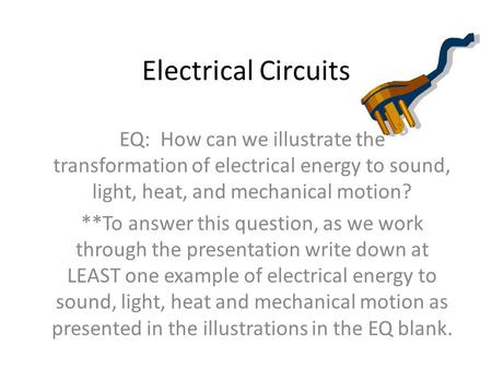 Electrical Circuits EQ: How can we illustrate the transformation of electrical energy to sound, light, heat, and mechanical motion? **To answer this question,