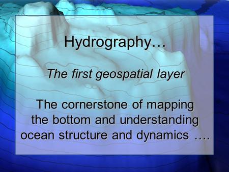 Hydrography… The first geospatial layer The cornerstone of mapping the bottom and understanding ocean structure and dynamics ….