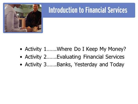 Activity 1…….Where Do I Keep My Money? Activity 2…….Evaluating Financial Services Activity 3…….Banks, Yesterday and Today.