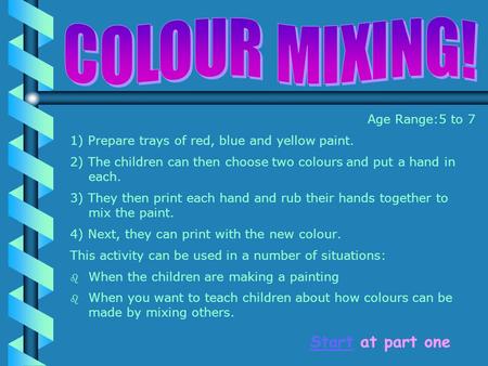 Age Range:5 to 7 1) Prepare trays of red, blue and yellow paint. 2) The children can then choose two colours and put a hand in each. 3) They then print.