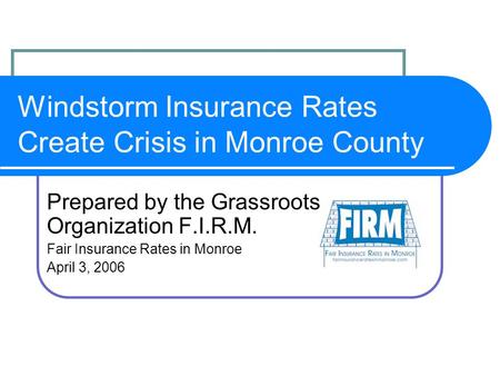 Windstorm Insurance Rates Create Crisis in Monroe County Prepared by the Grassroots Organization F.I.R.M. Fair Insurance Rates in Monroe April 3, 2006.