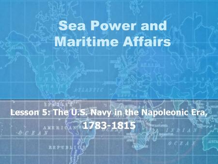 Sea Power and Maritime Affairs Lesson 5: The U.S. Navy in the Napoleonic Era, 1783-1815.