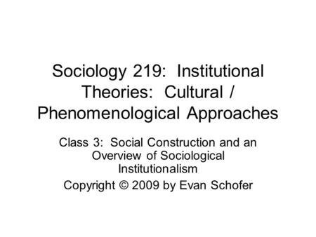 Sociology 219: Institutional Theories: Cultural / Phenomenological Approaches Class 3: Social Construction and an Overview of Sociological Institutionalism.