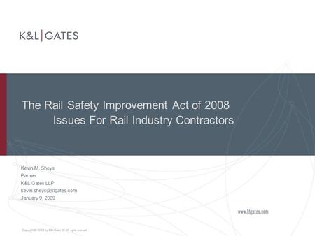 The Rail Safety Improvement Act of 2008 Issues For Rail Industry Contractors Kevin M. Sheys Partner K&L Gates LLP January 9, 2009.