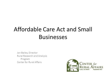 Affordable Care Act and Small Businesses Jon Bailey, Director Rural Research and Analysis Program Center for Rural Affairs.