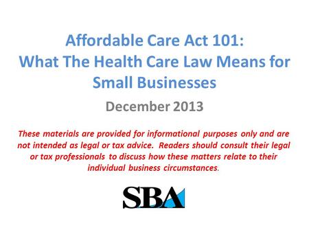 Affordable Care Act 101: What The Health Care Law Means for Small Businesses December 2013 These materials are provided for informational purposes only.