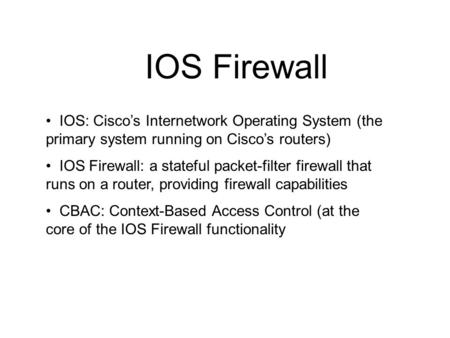 IOS Firewall IOS: Cisco’s Internetwork Operating System (the primary system running on Cisco’s routers) IOS Firewall: a stateful packet-filter firewall.