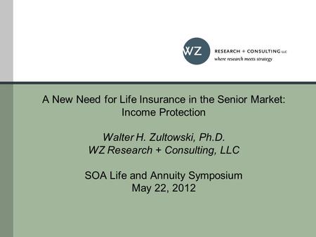 A New Need for Life Insurance in the Senior Market: Income Protection Walter H. Zultowski, Ph.D. WZ Research + Consulting, LLC SOA Life and Annuity Symposium.