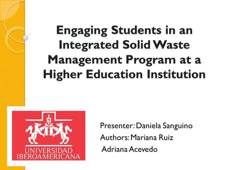 Engaging Students in an Integrated Solid Waste Management Program at a Higher Education Institution Presenter: Daniela Sanguino Authors: Mariana Ruiz Adriana.