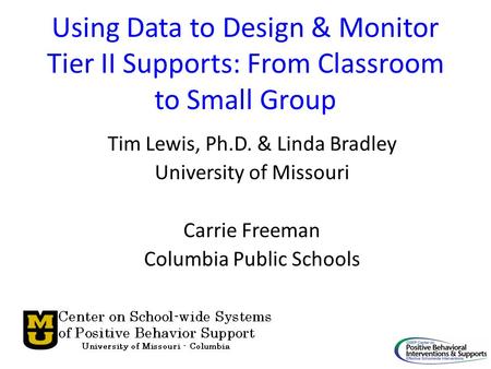 Using Data to Design & Monitor Tier II Supports: From Classroom to Small Group Tim Lewis, Ph.D. & Linda Bradley University of Missouri Carrie Freeman Columbia.