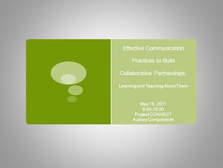 Effective Communication Practices to Build Collaborative Partnerships: Learning and Teaching About Them May 18, 2011 8:45-10:00 Project CONNECT Aubrey.
