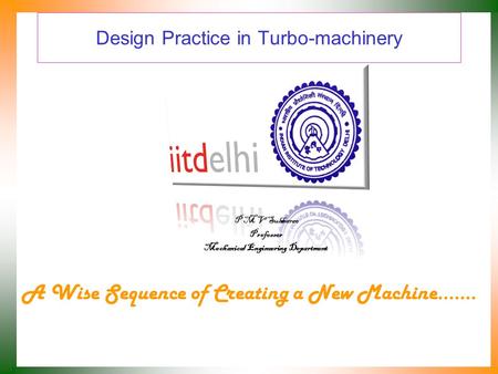 Design Practice in Turbo-machinery A Wise Sequence of Creating a New Machine……. P M V Subbarao Professor Mechanical Engineering Department.
