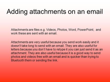Adding attachments on an email Attachments are files e.g. Videos, Photos, Word, PowerPoint, and work these are sent with an email. Attachments are very.