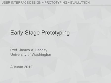 Prof. James A. Landay University of Washington Autumn 2012 USER INTERFACE DESIGN + PROTOTYPING + EVALUATION Early Stage Prototyping.