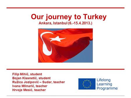 Our journey to Turkey Ankara, Istanbul (6.-15.4.2013.) Filip Mihić, student Bojan Klasnetić, student Ružica Jozipović – Sudar, teacher Ivana Mlinarić,