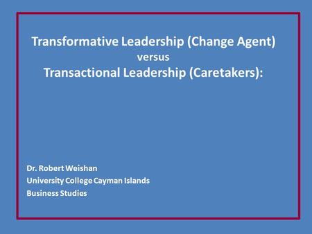 Transformative Leadership (Change Agent) versus Transactional Leadership (Caretakers): Dr. Robert Weishan University College Cayman Islands Business Studies.