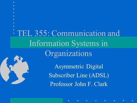 TEL 355: Communication and Information Systems in Organizations Asymmetric Digital Subscriber Line (ADSL) Professor John F. Clark.