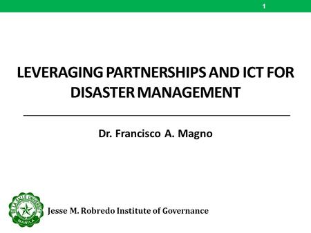 LEVERAGING PARTNERSHIPS AND ICT FOR DISASTER MANAGEMENT Dr. Francisco A. Magno 1 Jesse M. Robredo Institute of Governance.