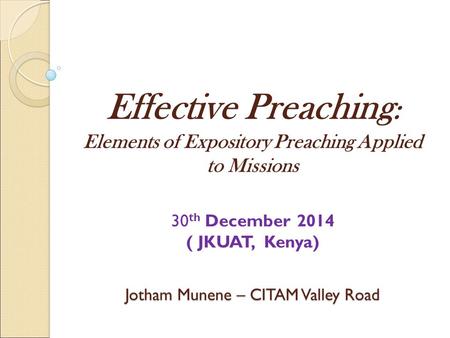 Effective Preaching: Elements of Expository Preaching Applied to Missions 30th December 2014 ( JKUAT, Kenya) Jotham Munene – CITAM Valley Road.