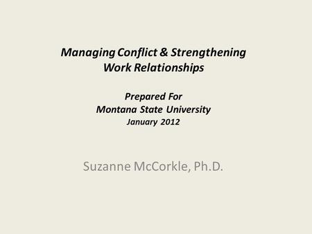 Managing Conflict & Strengthening Work Relationships Prepared For Montana State University January 2012 Suzanne McCorkle, Ph.D.