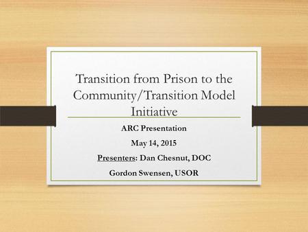 Transition from Prison to the Community/Transition Model Initiative ARC Presentation May 14, 2015 Presenters: Dan Chesnut, DOC Gordon Swensen, USOR.
