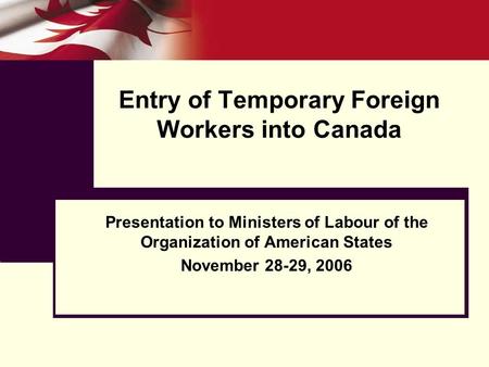 Entry of Temporary Foreign Workers into Canada Presentation to Ministers of Labour of the Organization of American States November 28-29, 2006.