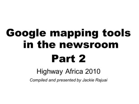 Google mapping tools in the newsroom Part 2 Highway Africa 2010 Compiled and presented by Jackie Rajuai.
