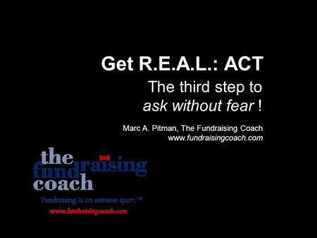 Get R.E.A.L.: ACT The third step to ask without fear ! Marc A. Pitman, The Fundraising Coach www.fundraisingcoach.com.