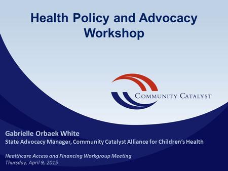 Health Policy and Advocacy Workshop Gabrielle Orbaek White State Advocacy Manager, Community Catalyst Alliance for Children’s Health Healthcare Access.