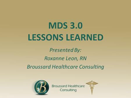 MDS 3.0 LESSONS LEARNED Presented By: Roxanne Leon, RN Broussard Healthcare Consulting.