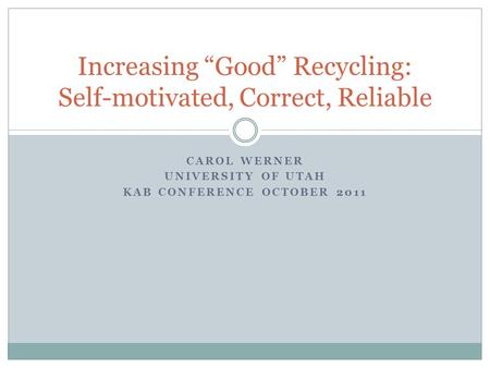 CAROL WERNER UNIVERSITY OF UTAH KAB CONFERENCE OCTOBER 2011 Increasing “Good” Recycling: Self-motivated, Correct, Reliable.