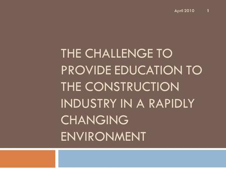 THE CHALLENGE TO PROVIDE EDUCATION TO THE CONSTRUCTION INDUSTRY IN A RAPIDLY CHANGING ENVIRONMENT 1 April 2010.