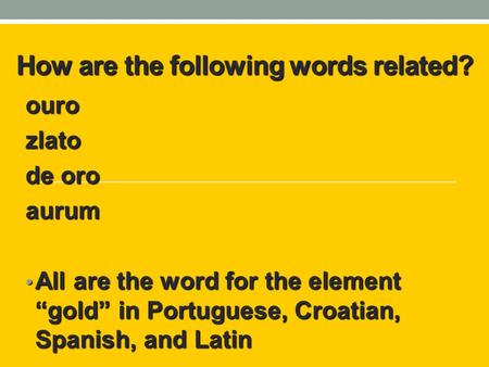 How are the following words related? ourozlato de oro aurum All are the word for the element “gold” in Portuguese, Croatian, Spanish, and Latin All are.