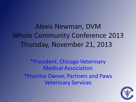 Alexis Newman, DVM Whole Community Conference 2013 Thursday, November 21, 2013 *President, Chicago Veterinary Medical Association *Practice Owner, Partners.