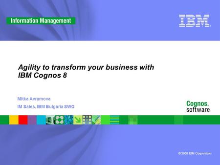 © 2008 IBM Corporation Agility to transform your business with IBM Cognos 8 Mitka Avramova IM Sales, IBM Bulgaria SWG.