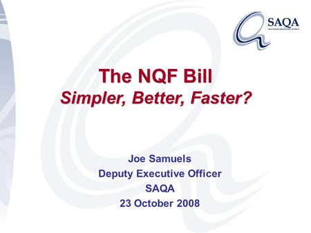 The NQF Bill Simpler, Better, Faster? Joe Samuels Deputy Executive Officer SAQA 23 October 2008.