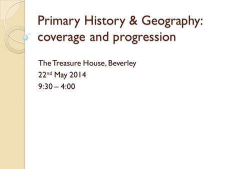 Primary History & Geography: coverage and progression The Treasure House, Beverley 22 nd May 2014 9:30 – 4:00.