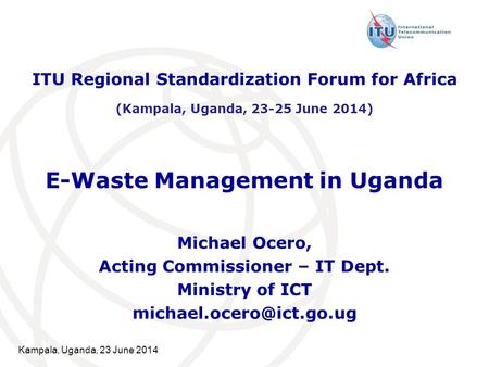 Kampala, Uganda, 23 June 2014 E-Waste Management in Uganda Michael Ocero, Acting Commissioner – IT Dept. Ministry of ICT ITU Regional.