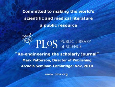 Www.plos.org “Re-engineering the scholarly journal” Mark Patterson, Director of Publishing Arcadia Seminar, Cambridge: Nov, 2010 Committed to making the.
