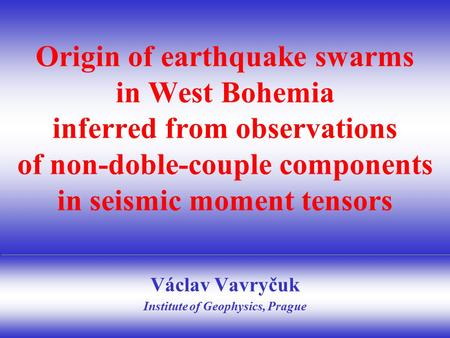 Václav Vavryčuk Institute of Geophysics, Prague Origin of earthquake swarms in West Bohemia inferred from observations of non-doble-couple components in.