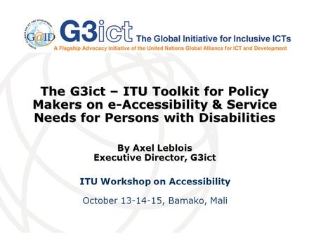 The G3ict – ITU Toolkit for Policy Makers on e-Accessibility & Service Needs for Persons with Disabilities By Axel Leblois Executive Director, G3ict ITU.