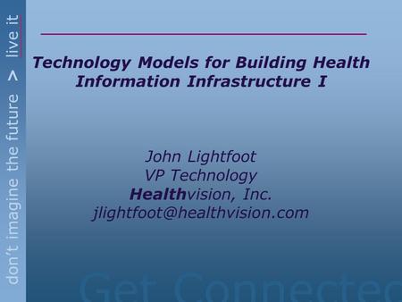 Get Connected don’t imagine the future > live it Technology Models for Building Health Information Infrastructure I John Lightfoot VP Technology Healthvision,