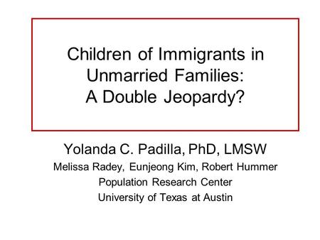 Children of Immigrants in Unmarried Families: A Double Jeopardy? Yolanda C. Padilla, PhD, LMSW Melissa Radey, Eunjeong Kim, Robert Hummer Population Research.